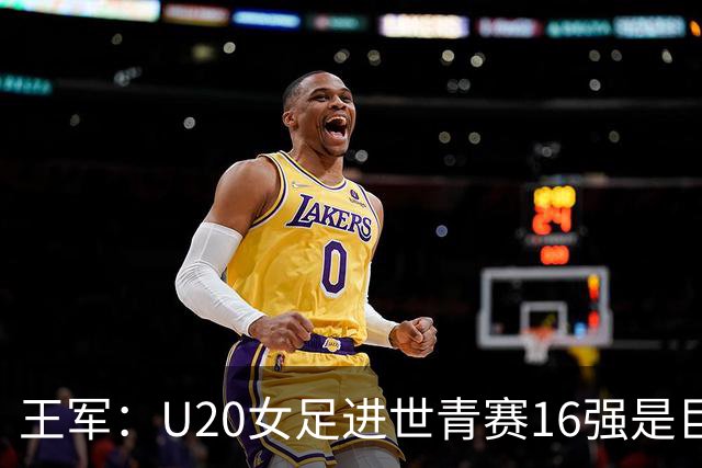 王军：U20女足进世青赛16强是巨大进步，若备战周期更长会更好